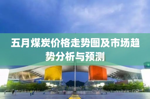 五月煤炭價格走勢圖及市場趨勢分析與預(yù)測