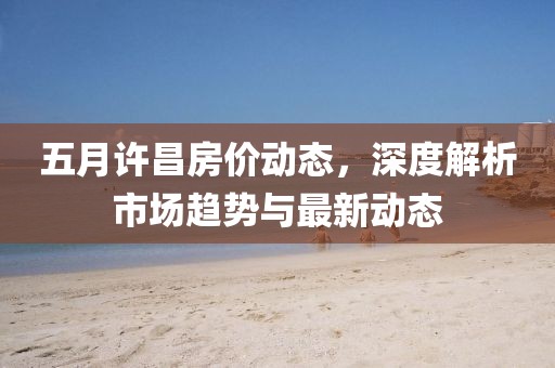五月許昌房價動態(tài)，深度解析市場趨勢與最新動態(tài)