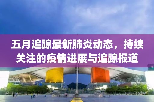 五月追蹤最新肺炎動態(tài)，持續(xù)關(guān)注的疫情進展與追蹤報道