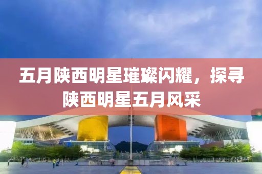 五月陜西明星璀璨閃耀，探尋陜西明星五月風(fēng)采