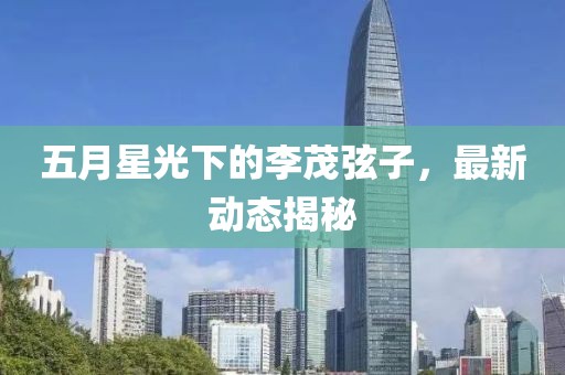 五月星光下的李茂弦子，最新動(dòng)態(tài)揭秘