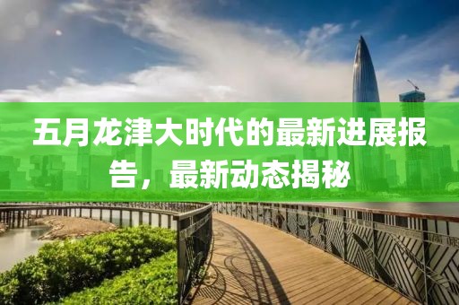 五月龍津大時代的最新進展報告，最新動態(tài)揭秘