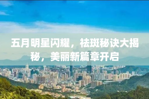 五月明星閃耀，祛斑秘訣大揭秘，美麗新篇章開啟
