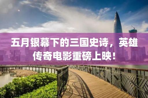 五月銀幕下的三國(guó)史詩(shī)，英雄傳奇電影重磅上映！