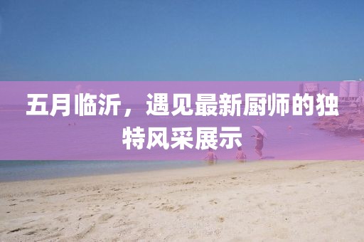 五月臨沂，遇見最新廚師的獨特風(fēng)采展示