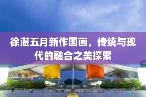 徐湛五月新作國(guó)畫(huà)，傳統(tǒng)與現(xiàn)代的融合之美探索