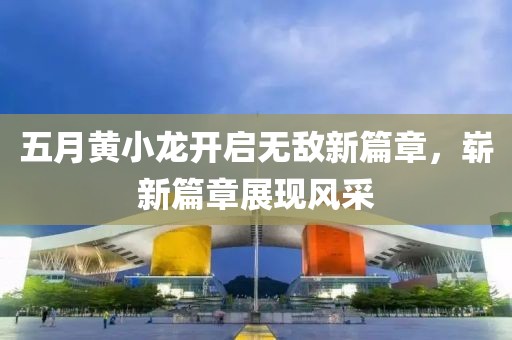 五月黃小龍開(kāi)啟無(wú)敵新篇章，嶄新篇章展現(xiàn)風(fēng)采