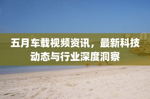 五月車載視頻資訊，最新科技動(dòng)態(tài)與行業(yè)深度洞察