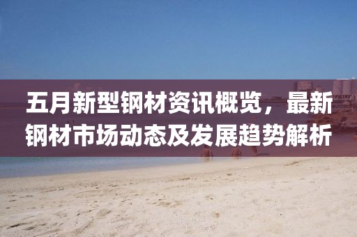 五月新型鋼材資訊概覽，最新鋼材市場動態(tài)及發(fā)展趨勢解析