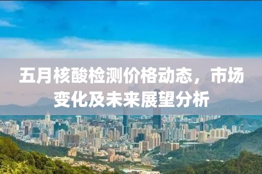 五月核酸檢測價格動態(tài)，市場變化及未來展望分析