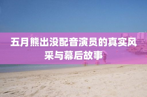 五月熊出沒配音演員的真實風采與幕后故事