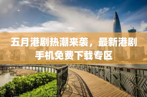 五月港劇熱潮來襲，最新港劇手機(jī)免費(fèi)下載專區(qū)