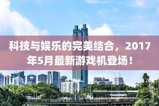 科技與娛樂的完美結合，2017年5月最新游戲機登場！