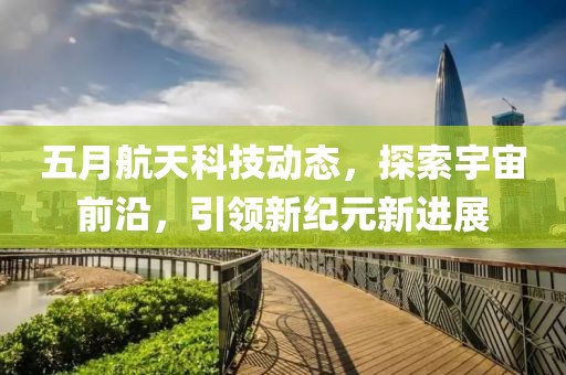 五月航天科技動態(tài)，探索宇宙前沿，引領(lǐng)新紀(jì)元新進(jìn)展