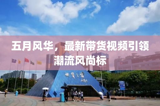 五月風華，最新帶貨視頻引領潮流風尚標