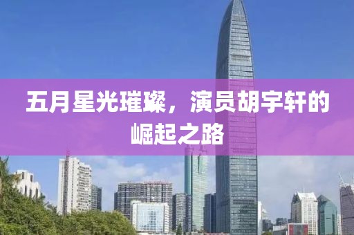 五月星光璀璨，演員胡宇軒的崛起之路