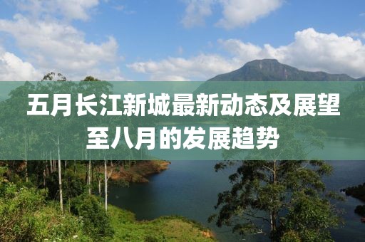 五月長江新城最新動(dòng)態(tài)及展望至八月的發(fā)展趨勢