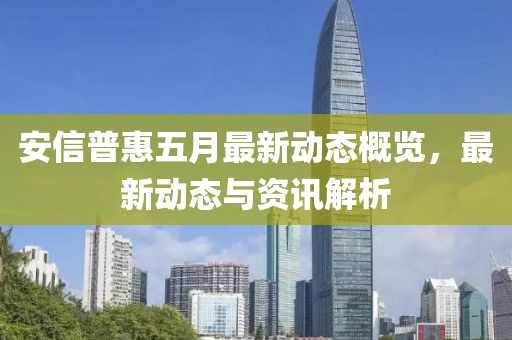 安信普惠五月最新動(dòng)態(tài)概覽，最新動(dòng)態(tài)與資訊解析