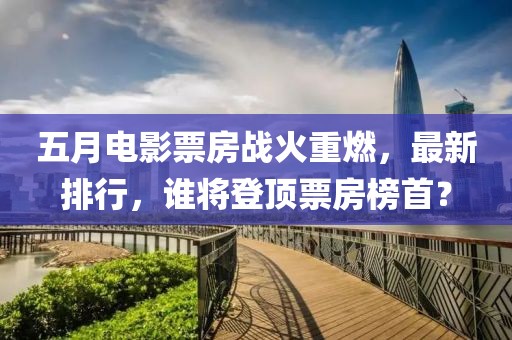 五月電影票房戰(zhàn)火重燃，最新排行，誰將登頂票房榜首？