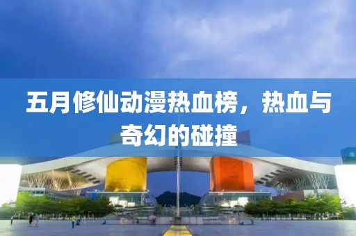 五月修仙動漫熱血榜，熱血與奇幻的碰撞