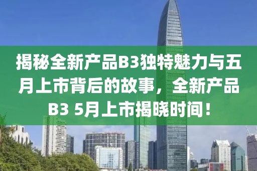 揭秘全新產(chǎn)品B3獨(dú)特魅力與五月上市背后的故事，全新產(chǎn)品B3 5月上市揭曉時(shí)間！