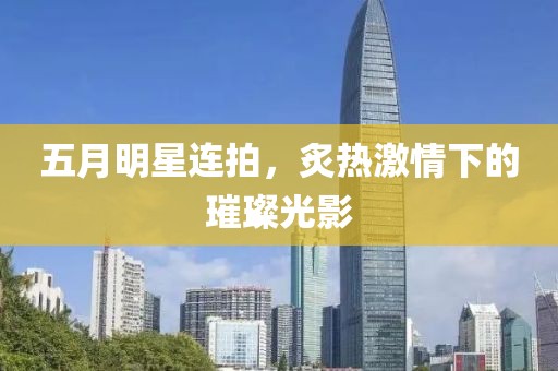 五月明星連拍，炙熱激情下的璀璨光影