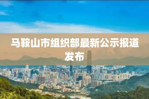 馬鞍山市組織部最新公示報道發(fā)布