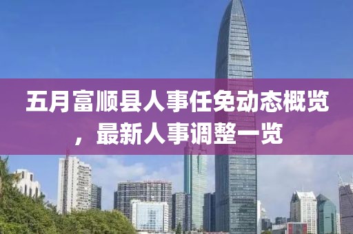 五月富順縣人事任免動態(tài)概覽，最新人事調(diào)整一覽