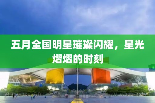 五月全國明星璀璨閃耀，星光熠熠的時(shí)刻