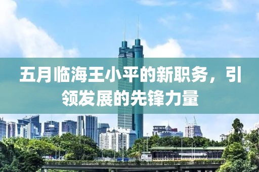 五月臨海王小平的新職務(wù)，引領(lǐng)發(fā)展的先鋒力量