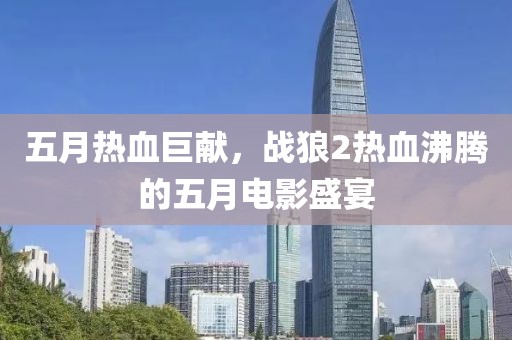 五月熱血巨獻(xiàn)，戰(zhàn)狼2熱血沸騰的五月電影盛宴