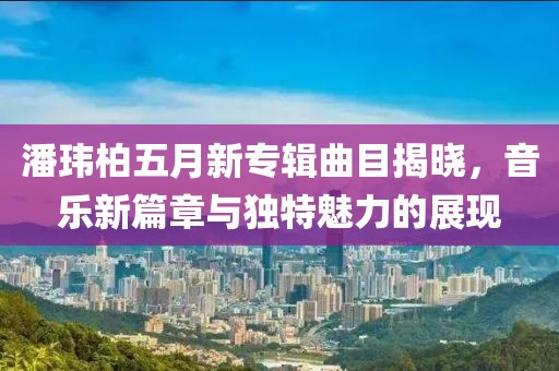 潘瑋柏五月新專輯曲目揭曉，音樂(lè)新篇章與獨(dú)特魅力的展現(xiàn)