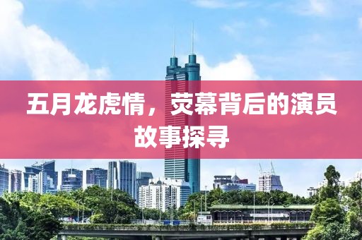 五月龍虎情，熒幕背后的演員故事探尋