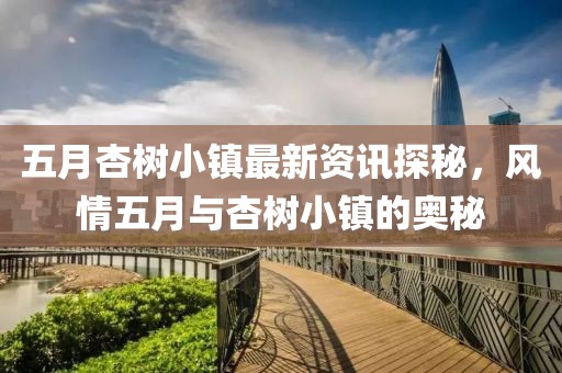 五月杏樹小鎮(zhèn)最新資訊探秘，風(fēng)情五月與杏樹小鎮(zhèn)的奧秘