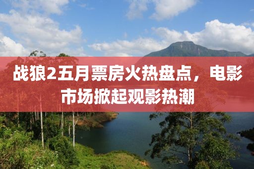 戰(zhàn)狼2五月票房火熱盤點，電影市場掀起觀影熱潮