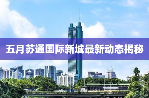 五月蘇通國際新城最新動態(tài)揭秘