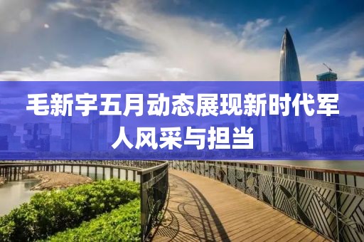 毛新宇五月動(dòng)態(tài)展現(xiàn)新時(shí)代軍人風(fēng)采與擔(dān)當(dāng)