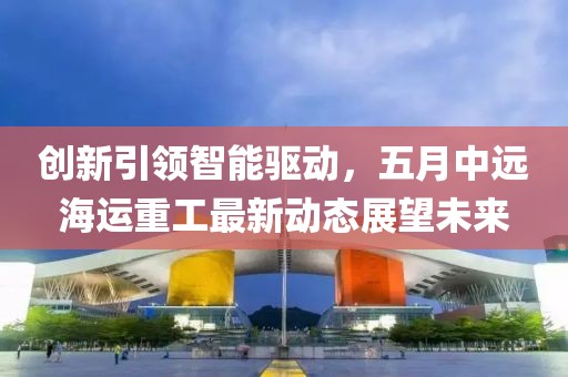 創(chuàng)新引領(lǐng)智能驅(qū)動(dòng)，五月中遠(yuǎn)海運(yùn)重工最新動(dòng)態(tài)展望未來(lái)