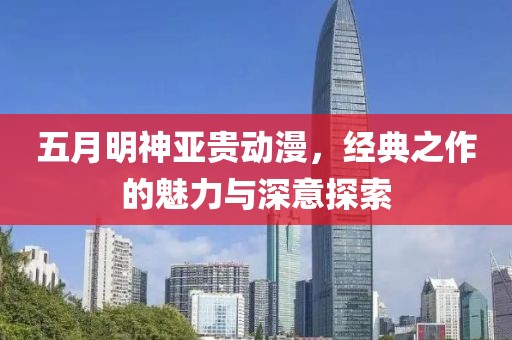 五月明神亞貴動漫，經(jīng)典之作的魅力與深意探索