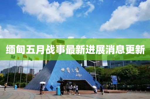 緬甸五月戰(zhàn)事最新進(jìn)展消息更新