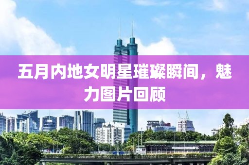 五月內(nèi)地女明星璀璨瞬間，魅力圖片回顧