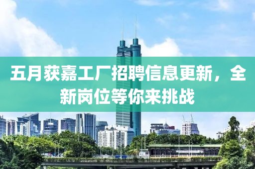 五月獲嘉工廠招聘信息更新，全新崗位等你來(lái)挑戰(zhàn)