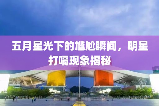 五月星光下的尷尬瞬間，明星打嗝現(xiàn)象揭秘