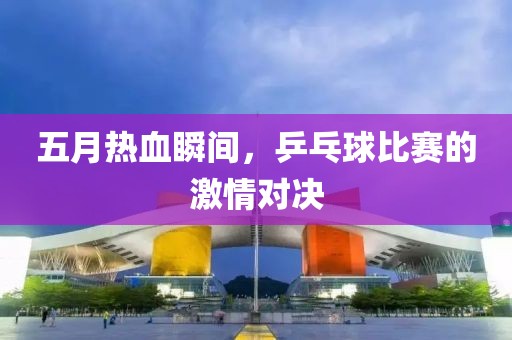 五月熱血瞬間，乒乓球比賽的激情對(duì)決