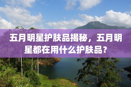 五月明星護膚品揭秘，五月明星都在用什么護膚品？