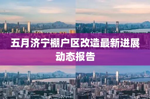 五月濟寧棚戶區(qū)改造最新進展動態(tài)報告