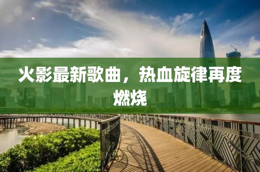 火影最新歌曲，熱血旋律再度燃燒