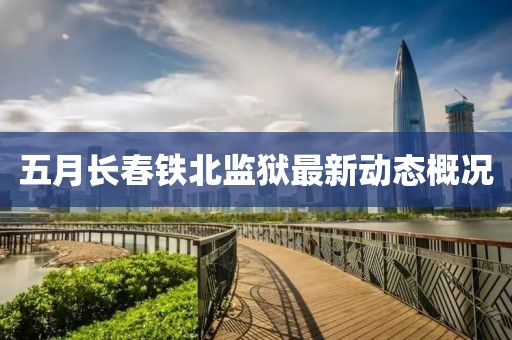 五月長(zhǎng)春鐵北監(jiān)獄最新動(dòng)態(tài)概況