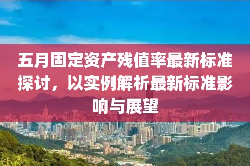 五月固定資產(chǎn)殘值率最新標(biāo)準(zhǔn)探討，以實(shí)例解析最新標(biāo)準(zhǔn)影響與展望