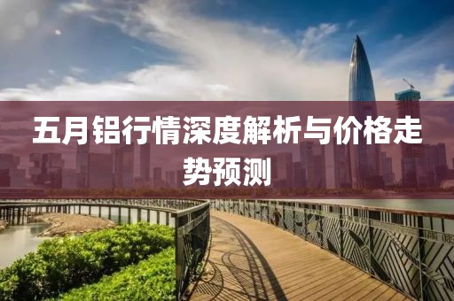 五月鋁行情深度解析與價格走勢預(yù)測
